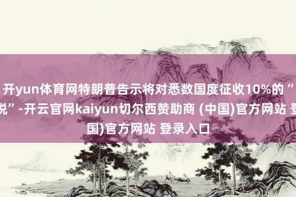 开yun体育网特朗普告示将对悉数国度征收10%的“基准关税”-开云官网kaiyun切尔西赞助商 (中国)官方网站 登录入口