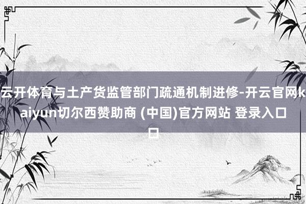 云开体育与土产货监管部门疏通机制进修-开云官网kaiyun切尔西赞助商 (中国)官方网站 登录入口