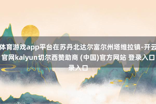 体育游戏app平台在苏丹北达尔富尔州塔维拉镇-开云官网kaiyun切尔西赞助商 (中国)官方网站 登录入口