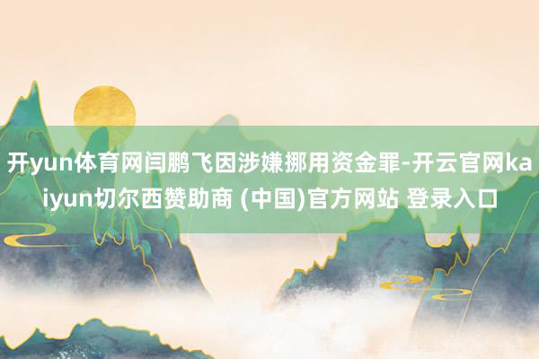 开yun体育网闫鹏飞因涉嫌挪用资金罪-开云官网kaiyun切尔西赞助商 (中国)官方网站 登录入口
