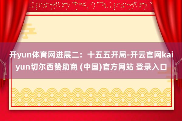 开yun体育网　　进展二：十五五开局-开云官网kaiyun切尔西赞助商 (中国)官方网站 登录入口
