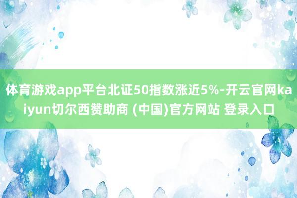体育游戏app平台北证50指数涨近5%-开云官网kaiyun切尔西赞助商 (中国)官方网站 登录入口