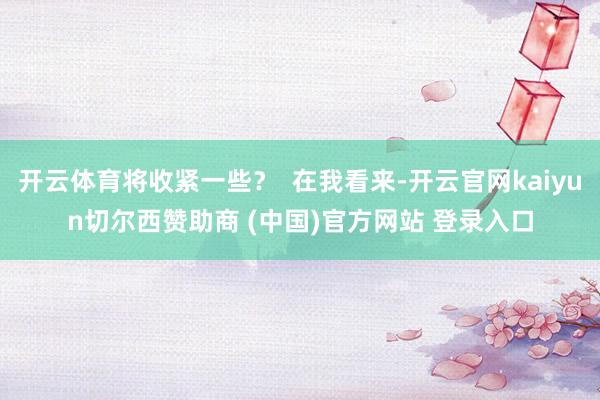 开云体育将收紧一些？  在我看来-开云官网kaiyun切尔西赞助商 (中国)官方网站 登录入口