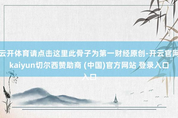 云开体育请点击这里此骨子为第一财经原创-开云官网kaiyun切尔西赞助商 (中国)官方网站 登录入口