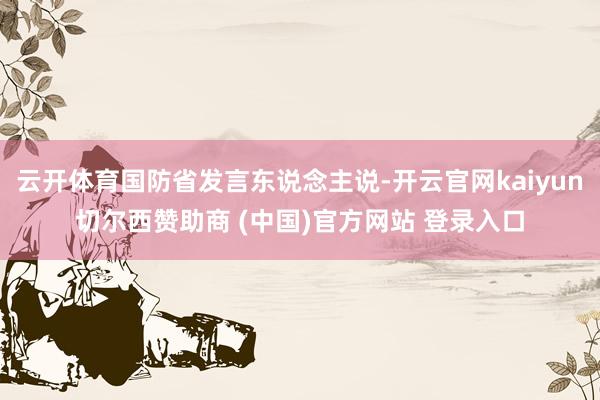 云开体育国防省发言东说念主说-开云官网kaiyun切尔西赞助商 (中国)官方网站 登录入口