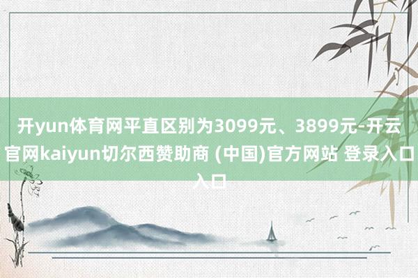 开yun体育网平直区别为3099元、3899元-开云官网kaiyun切尔西赞助商 (中国)官方网站 登录入口