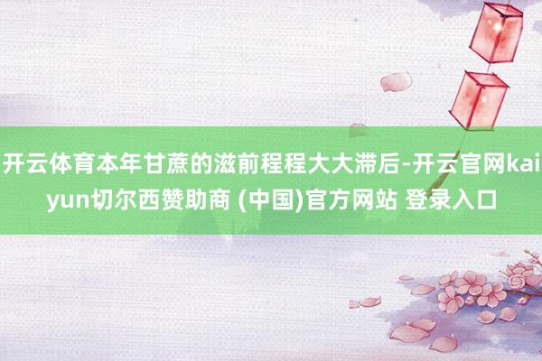 开云体育本年甘蔗的滋前程程大大滞后-开云官网kaiyun切尔西赞助商 (中国)官方网站 登录入口
