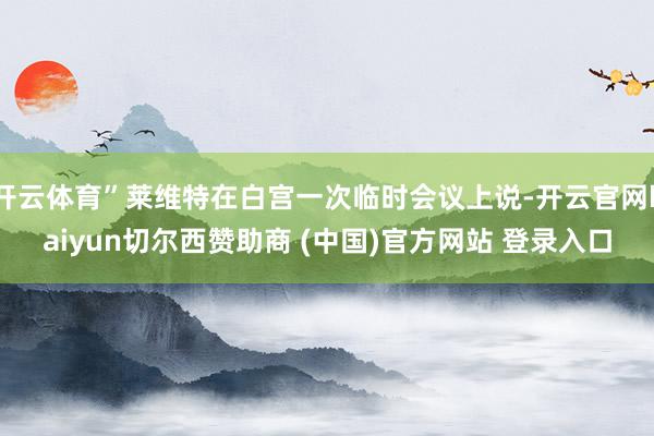 开云体育”莱维特在白宫一次临时会议上说-开云官网kaiyun切尔西赞助商 (中国)官方网站 登录入口