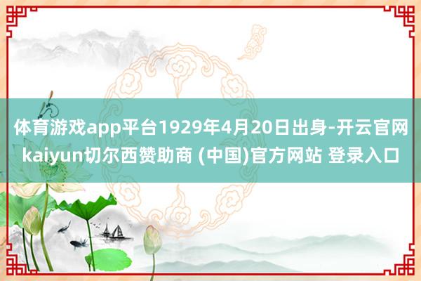 体育游戏app平台1929年4月20日出身-开云官网kaiyun切尔西赞助商 (中国)官方网站 登录入口