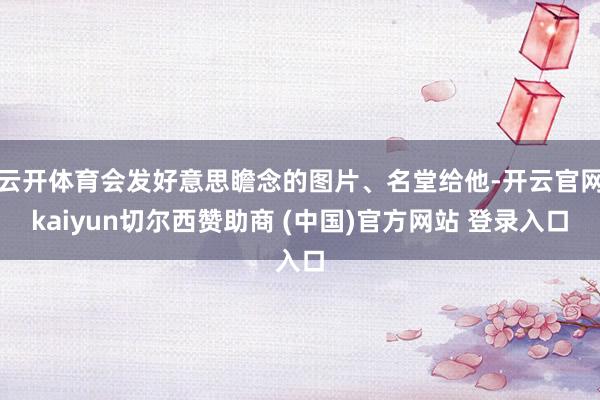 云开体育会发好意思瞻念的图片、名堂给他-开云官网kaiyun切尔西赞助商 (中国)官方网站 登录入口