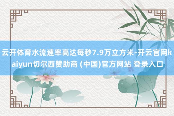 云开体育水流速率高达每秒7.9万立方米-开云官网kaiyun切尔西赞助商 (中国)官方网站 登录入口