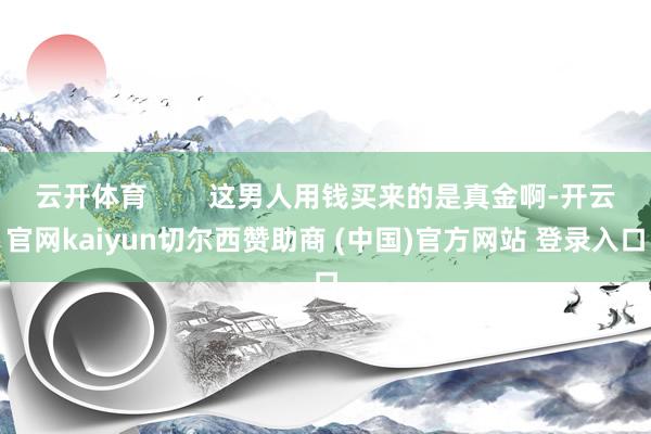 云开体育        这男人用钱买来的是真金啊-开云官网kaiyun切尔西赞助商 (中国)官方网站 登录入口