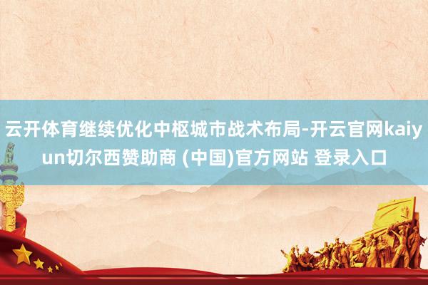 云开体育继续优化中枢城市战术布局-开云官网kaiyun切尔西赞助商 (中国)官方网站 登录入口