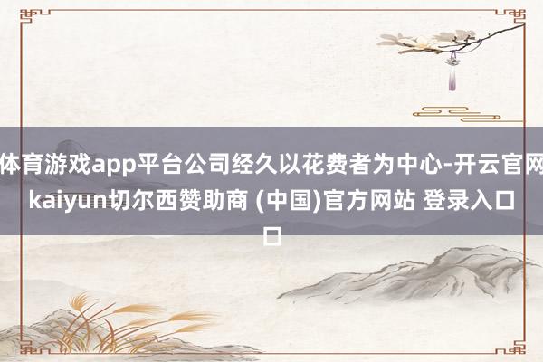 体育游戏app平台公司经久以花费者为中心-开云官网kaiyun切尔西赞助商 (中国)官方网站 登录入口