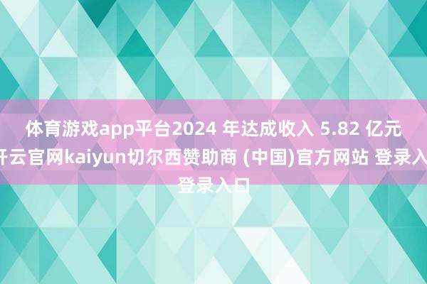 体育游戏app平台2024 年达成收入 5.82 亿元-开云官网kaiyun切尔西赞助商 (中国)官方网站 登录入口