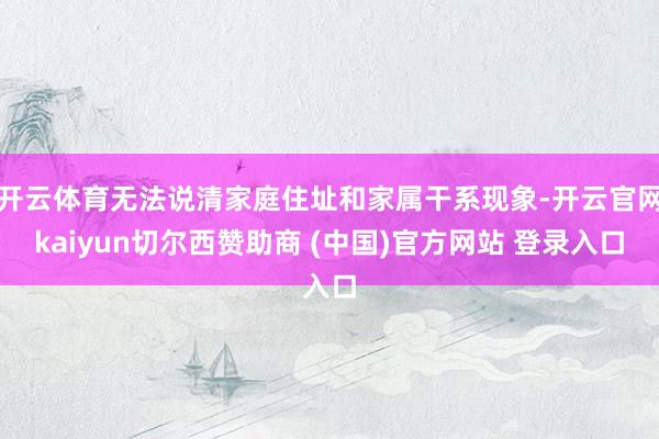 开云体育无法说清家庭住址和家属干系现象-开云官网kaiyun切尔西赞助商 (中国)官方网站 登录入口