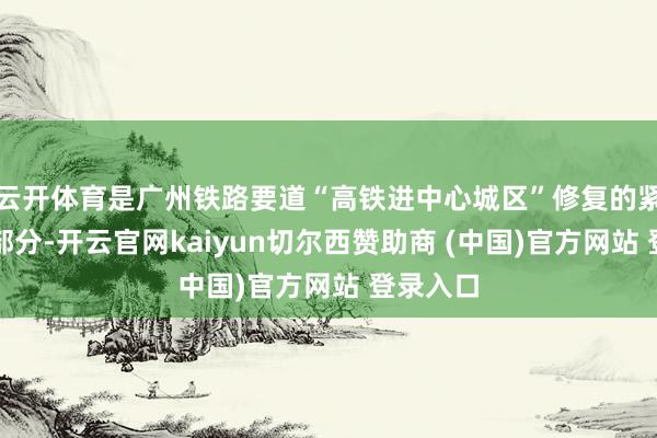 云开体育是广州铁路要道“高铁进中心城区”修复的紧迫构成部分-开云官网kaiyun切尔西赞助商 (中国)官方网站 登录入口