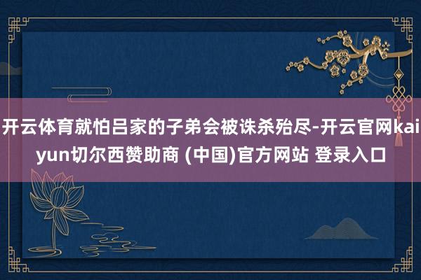 开云体育就怕吕家的子弟会被诛杀殆尽-开云官网kaiyun切尔西赞助商 (中国)官方网站 登录入口
