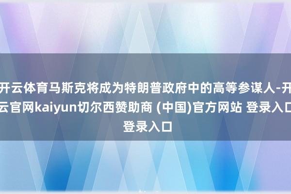 开云体育马斯克将成为特朗普政府中的高等参谋人-开云官网kaiyun切尔西赞助商 (中国)官方网站 登录入口