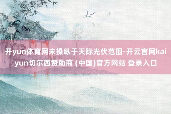 开yun体育网未操纵于天际光伏范围-开云官网kaiyun切尔西赞助商 (中国)官方网站 登录入口