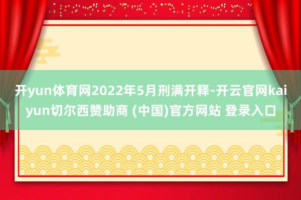 开yun体育网2022年5月刑满开释-开云官网kaiyun切尔西赞助商 (中国)官方网站 登录入口