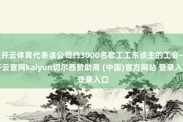 开云体育代表该公司约3000名歇工工东谈主的工会-开云官网kaiyun切尔西赞助商 (中国)官方网站 登录入口