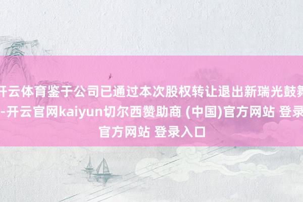 开云体育鉴于公司已通过本次股权转让退出新瑞光鼓舞行列-开云官网kaiyun切尔西赞助商 (中国)官方网站 登录入口