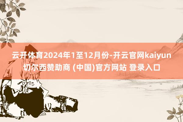 云开体育　　2024年1至12月份-开云官网kaiyun切尔西赞助商 (中国)官方网站 登录入口
