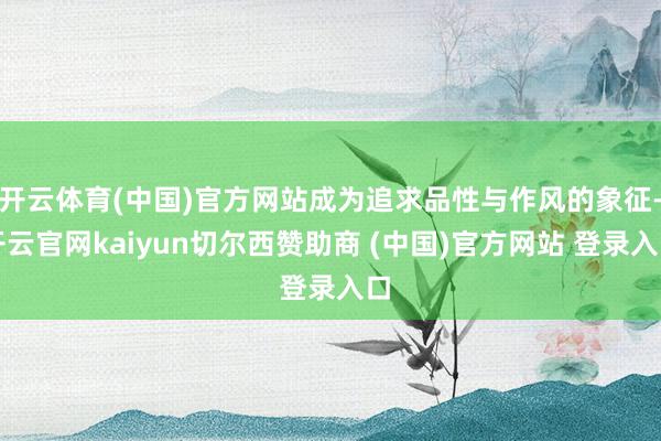 开云体育(中国)官方网站成为追求品性与作风的象征-开云官网kaiyun切尔西赞助商 (中国)官方网站 登录入口