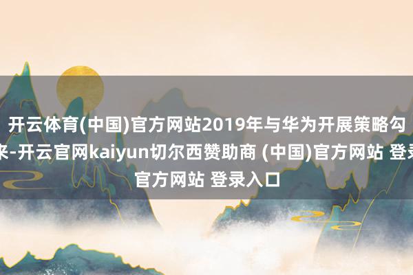 开云体育(中国)官方网站2019年与华为开展策略勾通以来-开云官网kaiyun切尔西赞助商 (中国)官方网站 登录入口