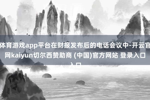 体育游戏app平台在财报发布后的电话会议中-开云官网kaiyun切尔西赞助商 (中国)官方网站 登录入口