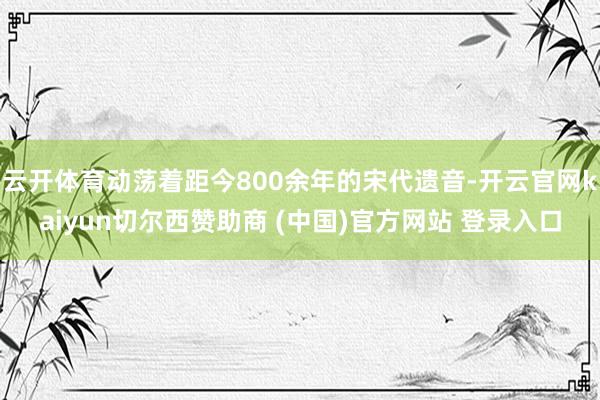 云开体育动荡着距今800余年的宋代遗音-开云官网kaiyun切尔西赞助商 (中国)官方网站 登录入口