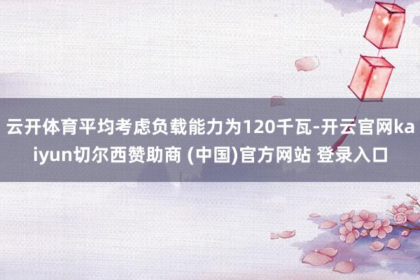 云开体育平均考虑负载能力为120千瓦-开云官网kaiyun切尔西赞助商 (中国)官方网站 登录入口